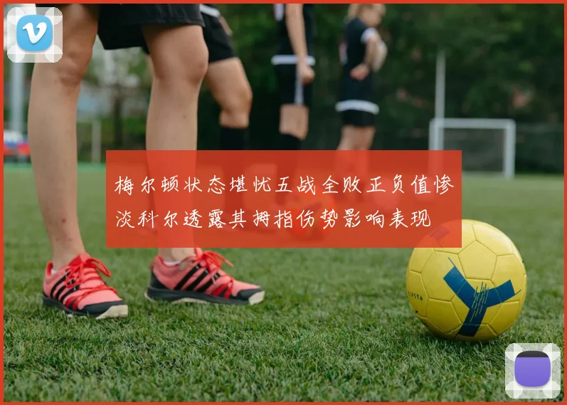 梅尔顿状态堪忧五战全败正负值惨淡科尔透露其拇指伤势影响表现